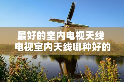 最好的室内电视天线 电视室内天线哪种好的