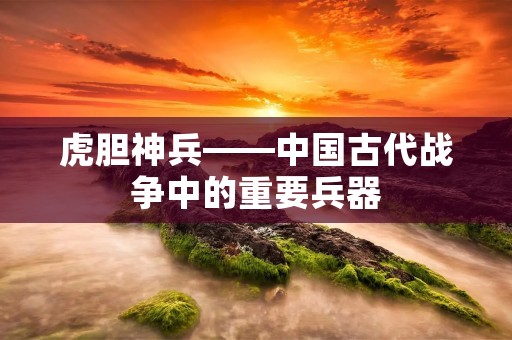 虎胆神兵——中国古代战争中的重要兵器 虎胆神兵——中国古代战争中的重要兵器