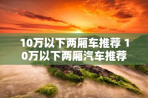 10万以下两厢车推荐 10万以下两厢汽车推荐