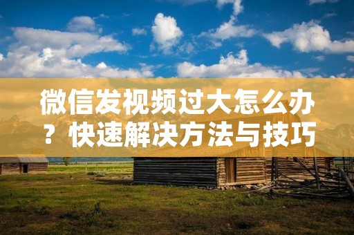 微信发视频过大怎么办?快速解决方法与技巧分享