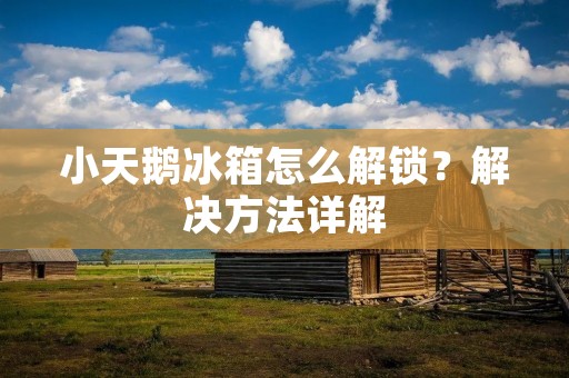 小天鹅冰箱怎么解锁?解决方法详解 小天鹅冰箱怎么解锁?解决方法详解