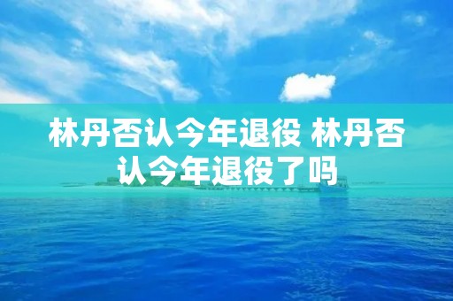 林丹否认今年退役 林丹否认今年退役了吗 林丹否认今年退役 林丹否认今年退役了吗