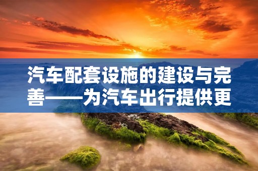 汽车配套设施的建设与完善——为汽车出行提供更好的服务 汽车配套设施的建设与完善——为汽车出行提供更好的服务