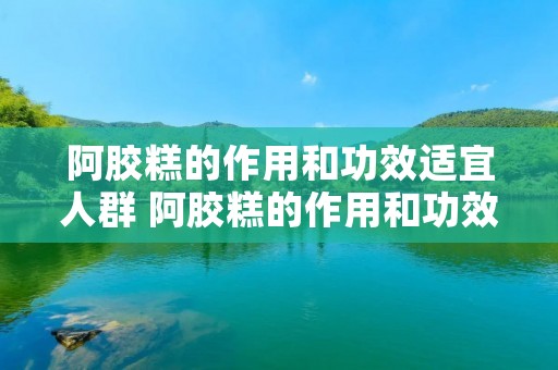 阿胶糕的作用和功效适宜人群 阿胶糕的作用和功效适宜人群孕妇 阿胶糕的作用和功效适宜人群 阿胶糕的作用和功效适宜人群孕妇