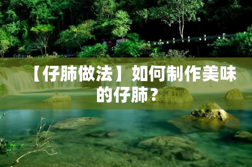 【仔肺做法】如何制作美味的仔肺？