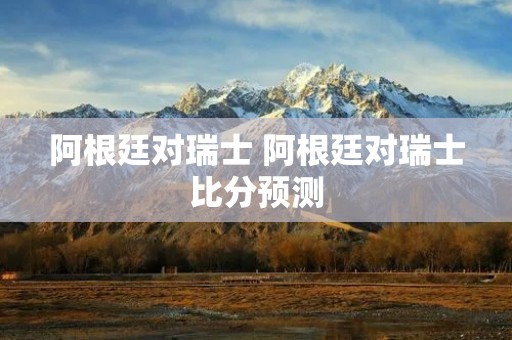 阿根廷对瑞士 阿根廷对瑞士比分预测 阿根廷对瑞士 阿根廷对瑞士比分预测
