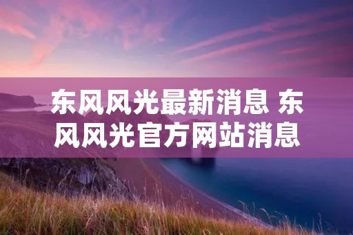 东风风光最新消息 东风风光官方网站消息