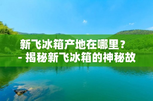 新飞冰箱产地在哪里？ - 揭秘新飞冰箱的神秘故事