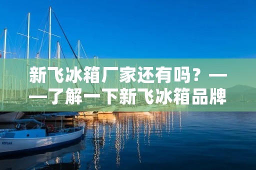 新飞冰箱厂家还有吗？——了解一下新飞冰箱品牌的历史和现状