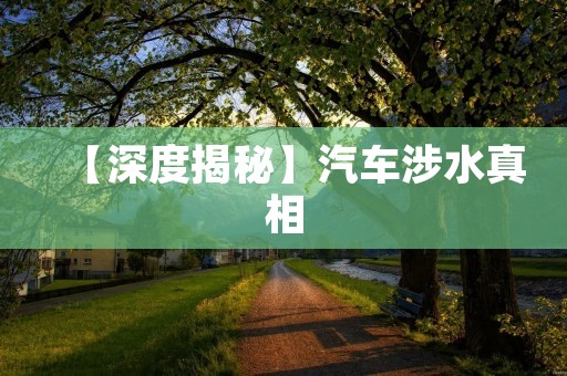 【深度揭秘】汽车涉水真相:车主必须知道的12个注意事项 【深度揭秘】汽车涉水真相:车主必须知道的12个注意事项