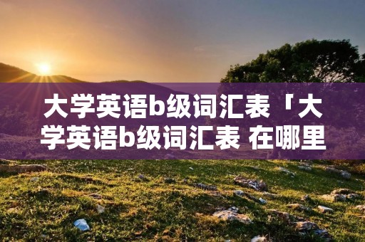 大学英语b级词汇表「大学英语b级词汇表 在哪里找」 大学英语b级词汇表「大学英语b级词汇表 在哪里找」
