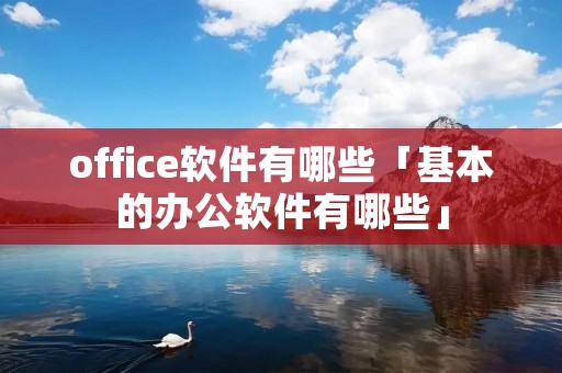 office软件有哪些「基本的办公软件有哪些」 office软件有哪些「基本的办公软件有哪些」