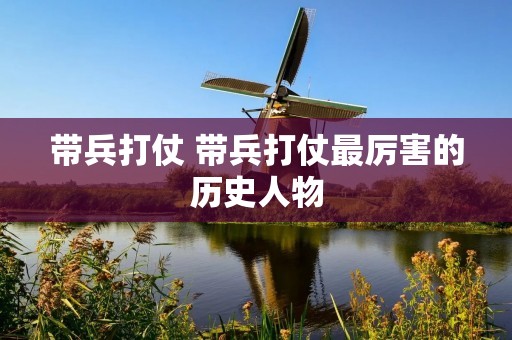 带兵打仗 带兵打仗最厉害的历史人物