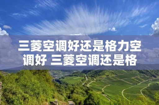 三菱空调好还是格力空调好 三菱空调还是格力空调好还是美的空调好 三菱空调好还是格力空调好 三菱空调还是格力空调好还是美的空调好