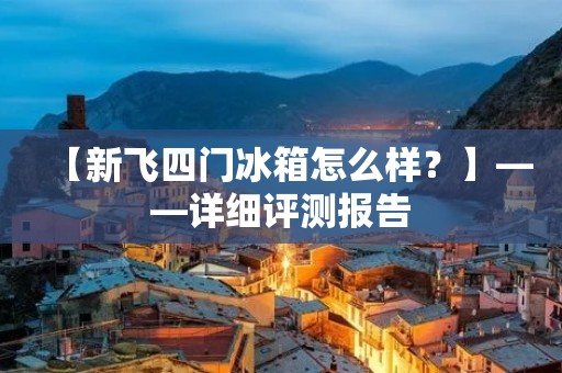 【新飞四门冰箱怎么样?】——详细评测报告 【新飞四门冰箱怎么样?】——详细评测报告