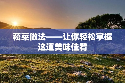 菘菜做法——让你轻松掌握这道美味佳肴