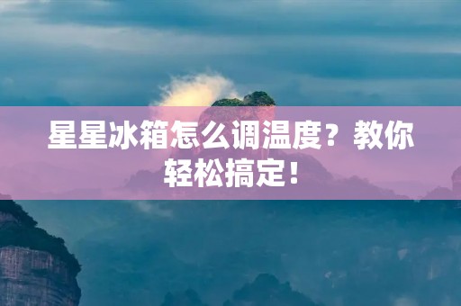 星星冰箱怎么调温度?教你轻松搞定! 星星冰箱怎么调温度?教你轻松搞定!