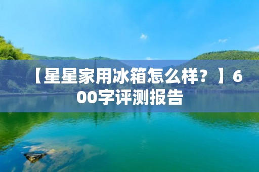 【星星家用冰箱怎么样?】600字评测报告 【星星家用冰箱怎么样?】600字评测报告