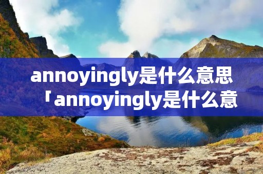 annoyingly是什么意思「annoyingly是什么意思中文」