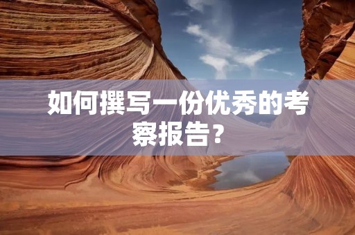 如何撰写一份优秀的考察报告?