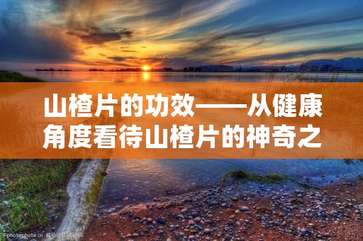 山楂片的功效——从健康角度看待山楂片的神奇之处 山楂片的功效——从健康角度看待山楂片的神奇之处