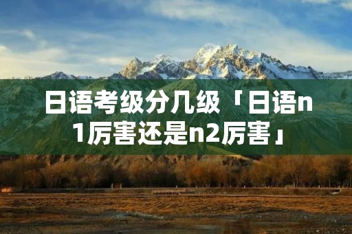 日语考级分几级「日语n1厉害还是n2厉害」 日语考级分几级「日语n1厉害还是n2厉害」