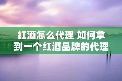 红酒怎么代理 如何拿到一个红酒品牌的代理