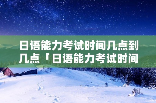 日语能力考试时间几点到几点「日语能力考试时间安排」 日语能力考试时间几点到几点「日语能力考试时间安排」