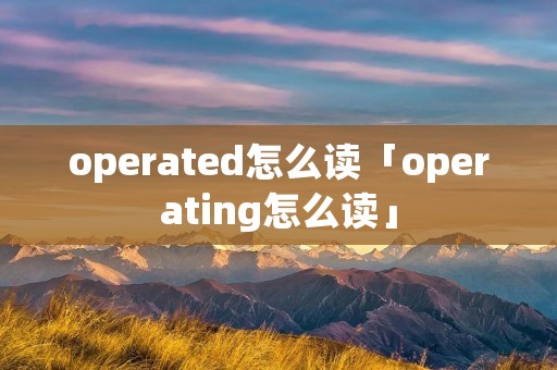 operated怎么读「operating怎么读」