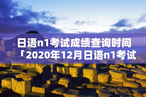 日语n1考试成绩查询时间「2020年12月日语n1考试成绩查询时间」
