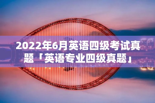 2022年6月英语四级考试真题「英语专业四级真题」