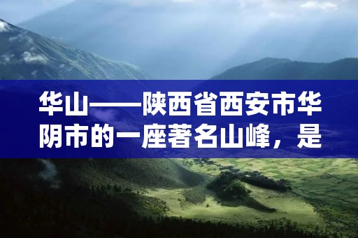 华山——陕西省西安市华阴市的一座著名山峰,是中国五岳之一,也是道教名山之一。华山位于黄河流域的秦岭山脉中段,海拔高度2160米,是秦岭山脉中最高的山峰之一。华山因其险峻的山势、壮丽的景色和博大精深的文化内涵而闻名于世。 华山——陕西省西安市华阴市的一座著名山峰,是中国五岳之一,也是道教名山之一。华山位于黄河流域的秦岭山脉中段,海拔高度2160米,是秦岭山脉中最高的山峰之一。华山因其险峻的山势、壮丽的景色和博大精深的文化内涵而闻名于世。