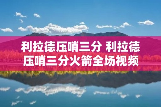 利拉德压哨三分 利拉德压哨三分火箭全场视频 利拉德压哨三分 利拉德压哨三分火箭全场视频