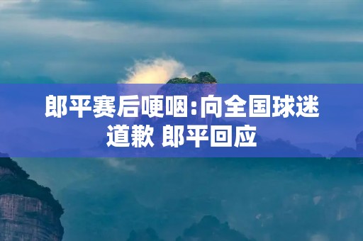 郎平赛后哽咽:向全国球迷道歉 郎平回应