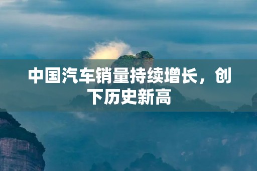 中国汽车销量持续增长,创下历史新高 中国汽车销量持续增长,创下历史新高