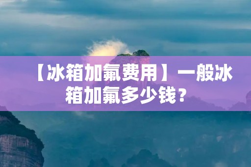 【冰箱加氟费用】一般冰箱加氟多少钱? 【冰箱加氟费用】一般冰箱加氟多少钱?