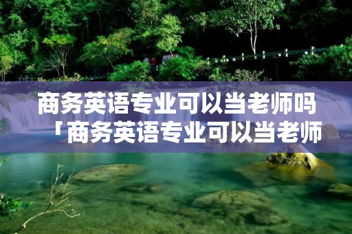 商务英语专业可以当老师吗「商务英语专业可以当老师吗知乎」