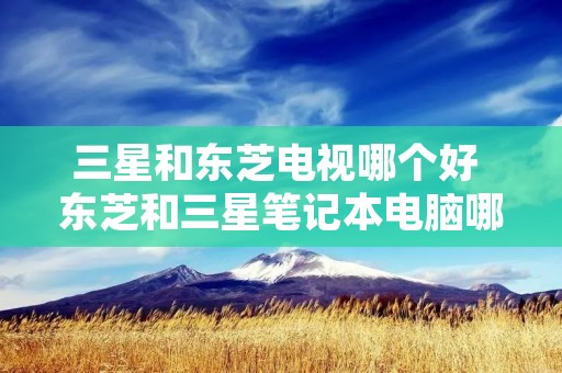 三星和东芝电视哪个好 东芝和三星笔记本电脑哪个更好 三星和东芝电视哪个好 东芝和三星笔记本电脑哪个更好