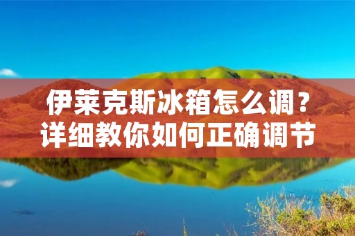 伊莱克斯冰箱怎么调?详细教你如何正确调节温度 伊莱克斯冰箱怎么调?详细教你如何正确调节温度