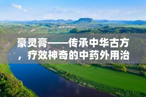 豪灵膏——传承中华古方,疗效神奇的中药外用治疗佳品 豪灵膏——传承中华古方,疗效神奇的中药外用治疗佳品