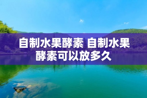 自制水果酵素 自制水果酵素可以放多久 自制水果酵素 自制水果酵素可以放多久
