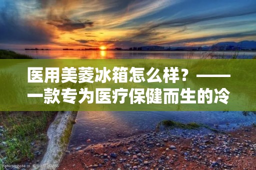 医用美菱冰箱怎么样？——一款专为医疗保健而生的冷链设备