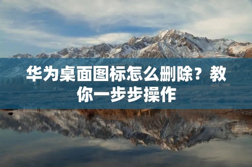 华为桌面图标怎么删除？教你一步步操作