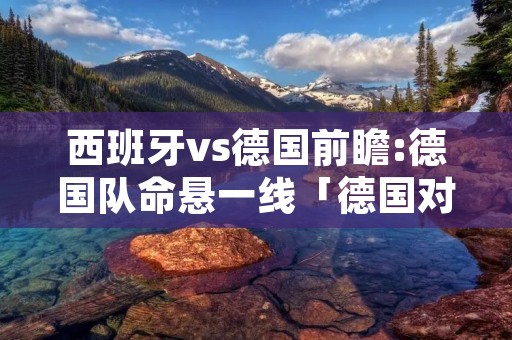 西班牙vs德国前瞻:德国队命悬一线「德国对阵西班牙」
