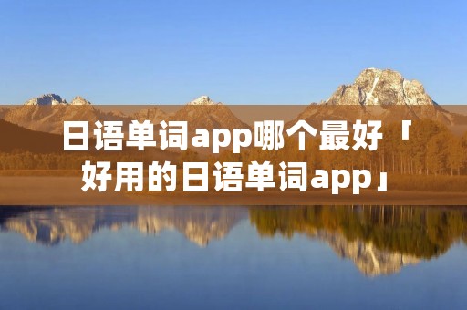 日语单词app哪个最好「好用的日语单词app」
