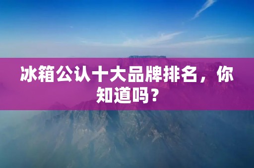 冰箱公认十大品牌排名,你知道吗? 冰箱公认十大品牌排名,你知道吗?