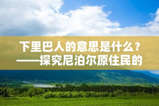 下里巴人的意思是什么?——探究尼泊尔原住民的文化与生活