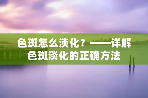色斑怎么淡化?——详解色斑淡化的正确方法 色斑怎么淡化?——详解色斑淡化的正确方法