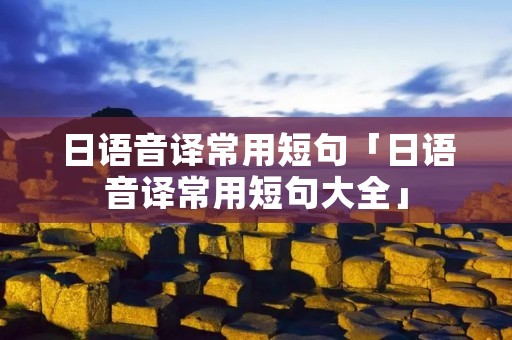 日语音译常用短句「日语音译常用短句大全」 日语音译常用短句「日语音译常用短句大全」