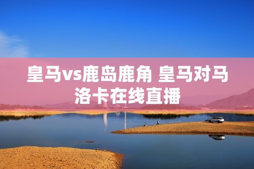 皇马vs鹿岛鹿角 皇马对马洛卡在线直播